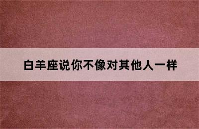 白羊座说你不像对其他人一样