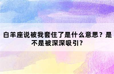 白羊座说被我套住了是什么意思？是不是被深深吸引？