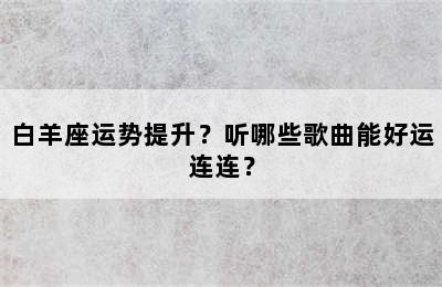 白羊座运势提升？听哪些歌曲能好运连连？