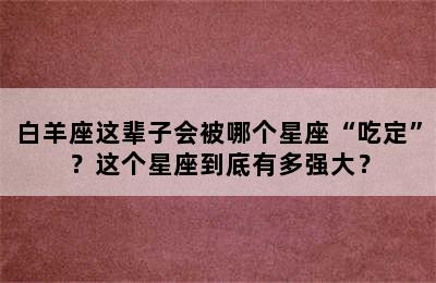 白羊座这辈子会被哪个星座“吃定”？这个星座到底有多强大？