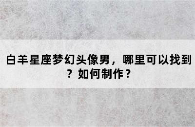 白羊星座梦幻头像男，哪里可以找到？如何制作？