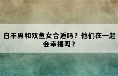 白羊男和双鱼女合适吗？他们在一起会幸福吗？