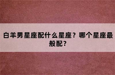 白羊男星座配什么星座？哪个星座最般配？