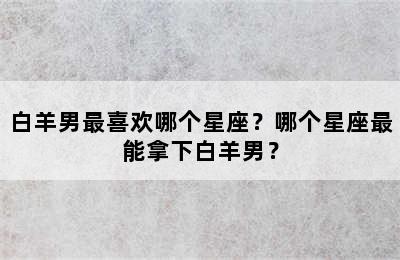 白羊男最喜欢哪个星座？哪个星座最能拿下白羊男？