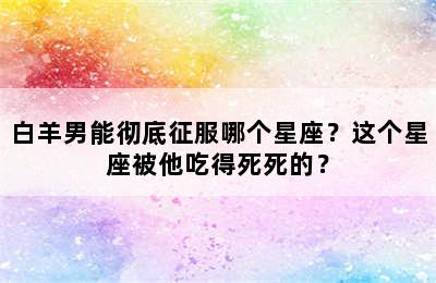 白羊男能彻底征服哪个星座？这个星座被他吃得死死的？