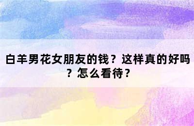 白羊男花女朋友的钱？这样真的好吗？怎么看待？
