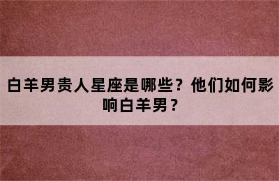 白羊男贵人星座是哪些？他们如何影响白羊男？