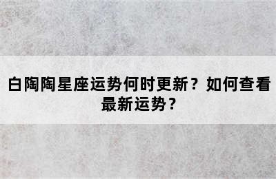 白陶陶星座运势何时更新？如何查看最新运势？