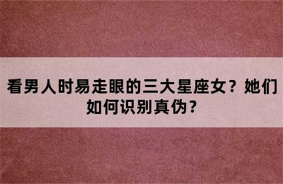 看男人时易走眼的三大星座女？她们如何识别真伪？
