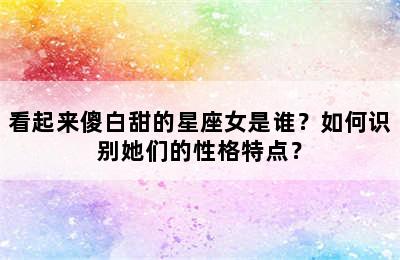 看起来傻白甜的星座女是谁？如何识别她们的性格特点？