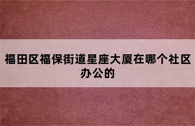 福田区福保街道星座大厦在哪个社区办公的