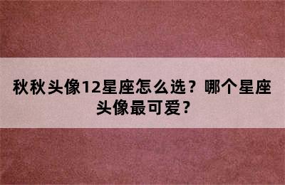 秋秋头像12星座怎么选？哪个星座头像最可爱？