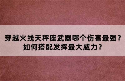 穿越火线天秤座武器哪个伤害最强？如何搭配发挥最大威力？