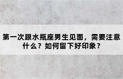 第一次跟水瓶座男生见面，需要注意什么？如何留下好印象？