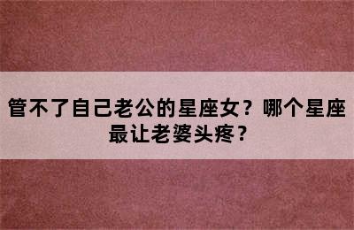 管不了自己老公的星座女？哪个星座最让老婆头疼？