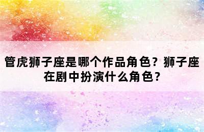 管虎狮子座是哪个作品角色？狮子座在剧中扮演什么角色？
