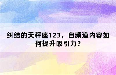 纠结的天秤座123，自频道内容如何提升吸引力？