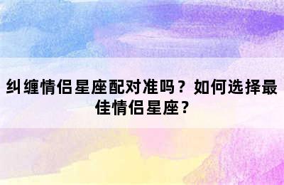 纠缠情侣星座配对准吗？如何选择最佳情侣星座？