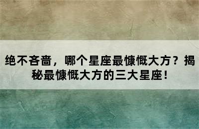 绝不吝啬，哪个星座最慷慨大方？揭秘最慷慨大方的三大星座！