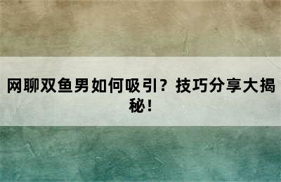 网聊双鱼男如何吸引？技巧分享大揭秘！