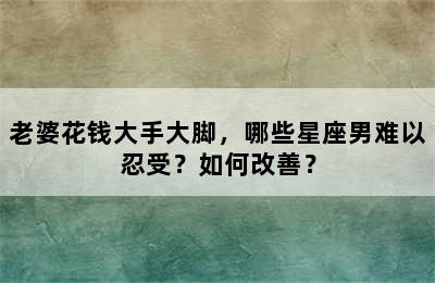 老婆花钱大手大脚，哪些星座男难以忍受？如何改善？