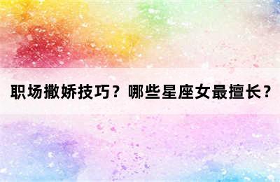 职场撒娇技巧？哪些星座女最擅长？