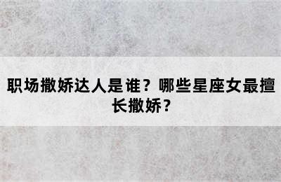 职场撒娇达人是谁？哪些星座女最擅长撒娇？
