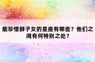 能珍惜狮子女的星座有哪些？他们之间有何特别之处？