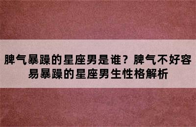 脾气暴躁的星座男是谁？脾气不好容易暴躁的星座男生性格解析