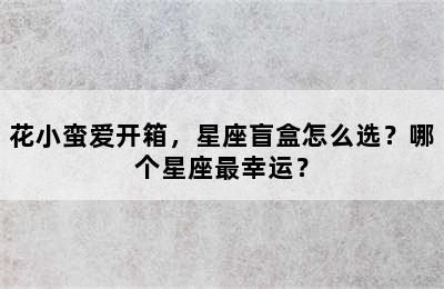 花小蛮爱开箱，星座盲盒怎么选？哪个星座最幸运？
