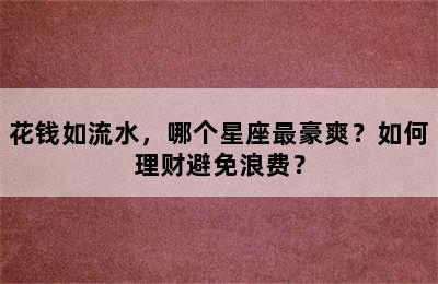 花钱如流水，哪个星座最豪爽？如何理财避免浪费？