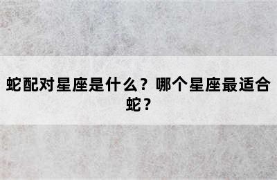 蛇配对星座是什么？哪个星座最适合蛇？