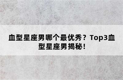 血型星座男哪个最优秀？Top3血型星座男揭秘！