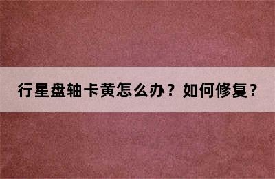 行星盘轴卡黄怎么办？如何修复？