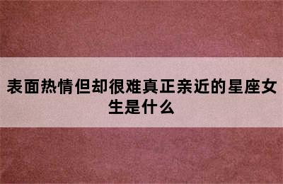 表面热情但却很难真正亲近的星座女生是什么