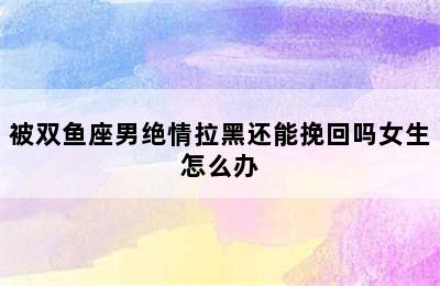 被双鱼座男绝情拉黑还能挽回吗女生怎么办