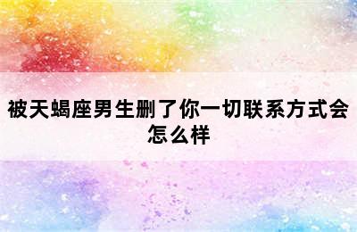 被天蝎座男生删了你一切联系方式会怎么样