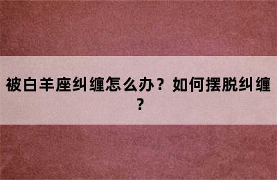 被白羊座纠缠怎么办？如何摆脱纠缠？