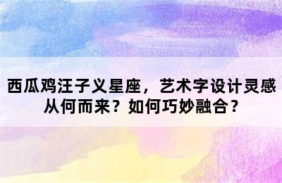 西瓜鸡汪子义星座，艺术字设计灵感从何而来？如何巧妙融合？