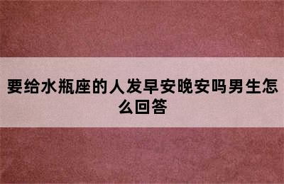 要给水瓶座的人发早安晚安吗男生怎么回答