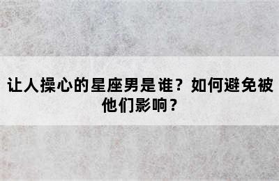 让人操心的星座男是谁？如何避免被他们影响？