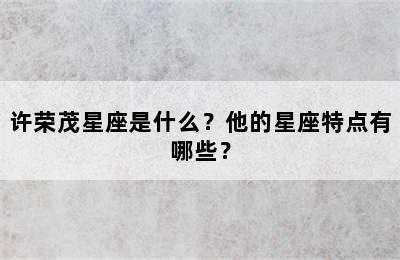 许荣茂星座是什么？他的星座特点有哪些？