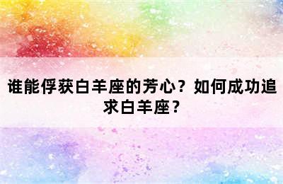 谁能俘获白羊座的芳心？如何成功追求白羊座？