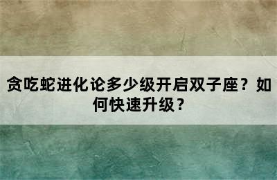 贪吃蛇进化论多少级开启双子座？如何快速升级？