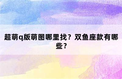 超萌q版萌图哪里找？双鱼座款有哪些？