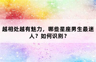 越相处越有魅力，哪些星座男生最迷人？如何识别？