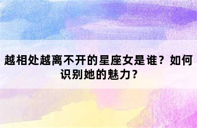 越相处越离不开的星座女是谁？如何识别她的魅力？