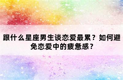 跟什么星座男生谈恋爱最累？如何避免恋爱中的疲惫感？