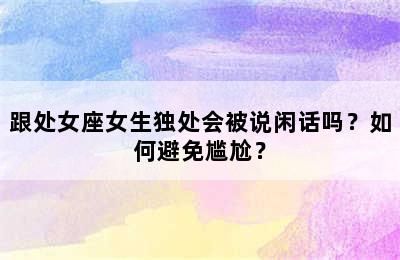 跟处女座女生独处会被说闲话吗？如何避免尴尬？