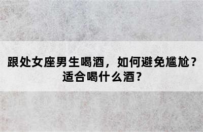 跟处女座男生喝酒，如何避免尴尬？适合喝什么酒？